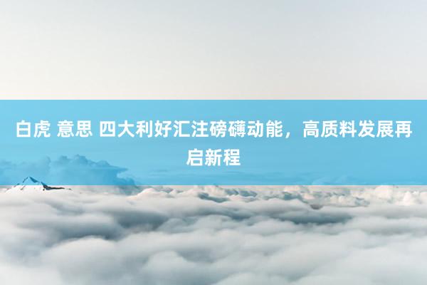 白虎 意思 四大利好汇注磅礴动能，高质料发展再启新程