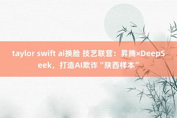 taylor swift ai换脸 技艺联营：昇腾×DeepSeek，打造AI欺诈“陕西样本”