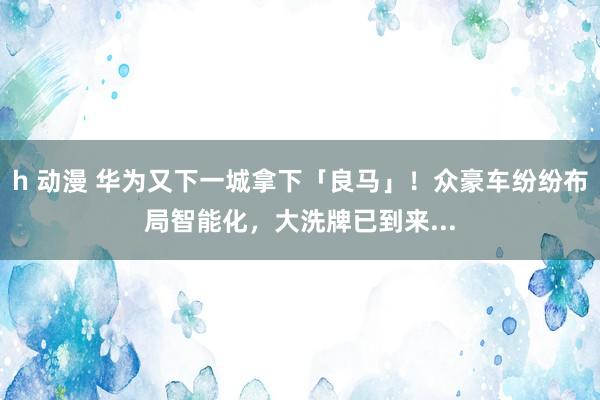 h 动漫 华为又下一城拿下「良马」！众豪车纷纷布局智能化，大洗牌已到来...