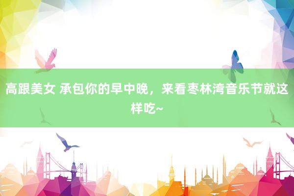 高跟美女 承包你的早中晚，来看枣林湾音乐节就这样吃~