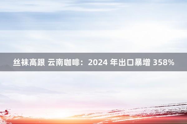 丝袜高跟 云南咖啡：2024 年出口暴增 358%