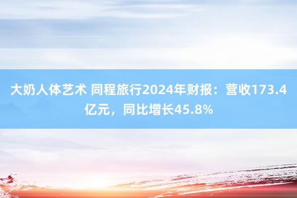 大奶人体艺术 同程旅行2024年财报：营收173.4亿元，同比增长45.8%