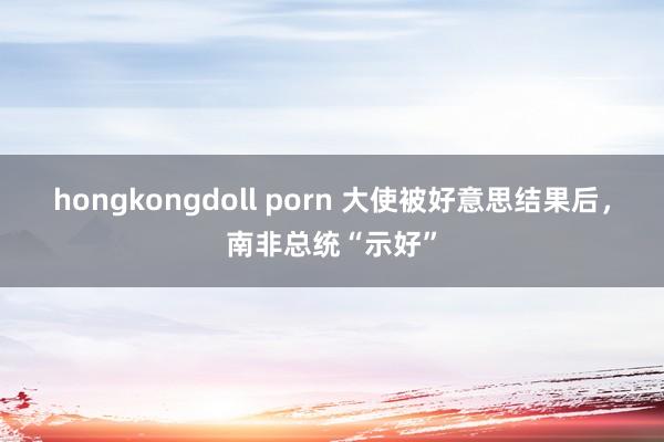 hongkongdoll porn 大使被好意思结果后，南非总统“示好”