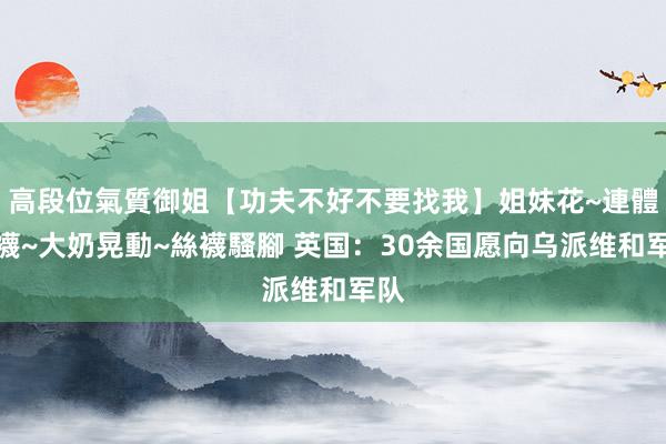 高段位氣質御姐【功夫不好不要找我】姐妹花~連體絲襪~大奶晃動~絲襪騷腳 英国：30余国愿向乌派维和军队