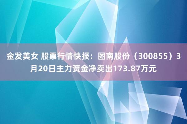 金发美女 股票行情快报：图南股份（300855）3月20日主力资金净卖出173.87万元