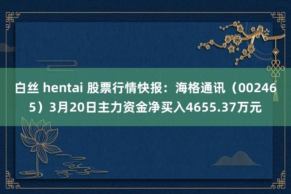白丝 hentai 股票行情快报：海格通讯（002465）3月20日主力资金净买入4655.37万元