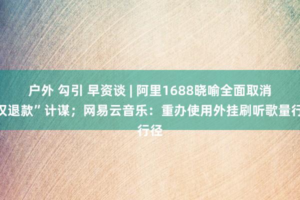 户外 勾引 早资谈 | 阿里1688晓喻全面取消“仅退款”计谋；网易云音乐：重办使用外挂刷听歌量行径