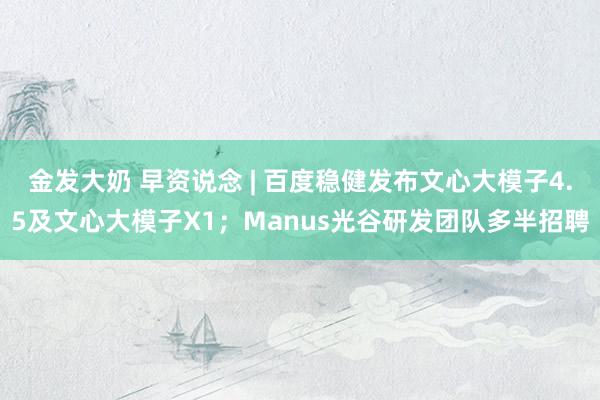 金发大奶 早资说念 | 百度稳健发布文心大模子4.5及文心大模子X1；Manus光谷研发团队多半招聘