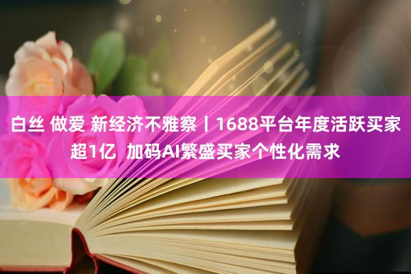 白丝 做爱 新经济不雅察丨1688平台年度活跃买家超1亿  加码AI繁盛买家个性化需求