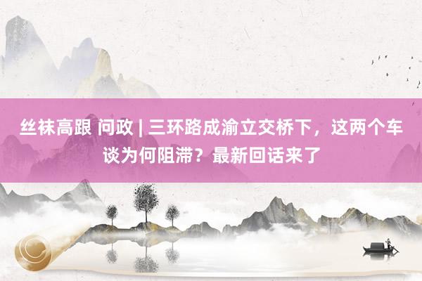 丝袜高跟 问政 | 三环路成渝立交桥下，这两个车谈为何阻滞？最新回话来了