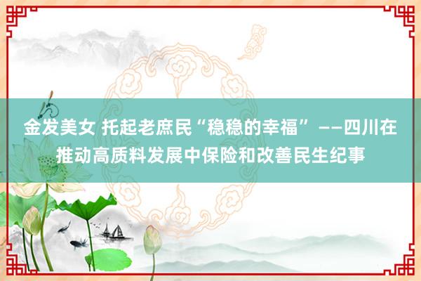 金发美女 托起老庶民“稳稳的幸福” ——四川在推动高质料发展中保险和改善民生纪事