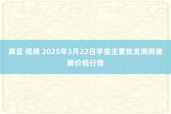 麻豆 视频 2025年3月22日宇宙主要批发阛阓猪肺价钱行情