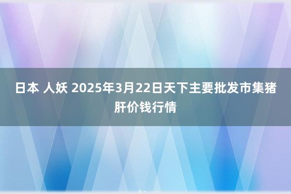 日本 人妖 2025年3月22日天下主要批发市集猪肝价钱行情