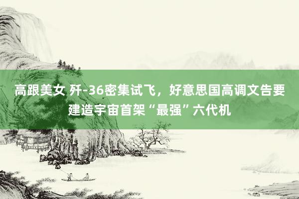 高跟美女 歼-36密集试飞，好意思国高调文告要建造宇宙首架“最强”六代机
