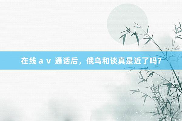 在线ａｖ 通话后，俄乌和谈真是近了吗？