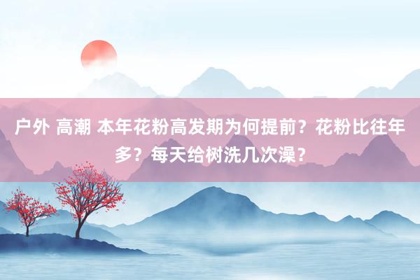 户外 高潮 本年花粉高发期为何提前？花粉比往年多？每天给树洗几次澡？