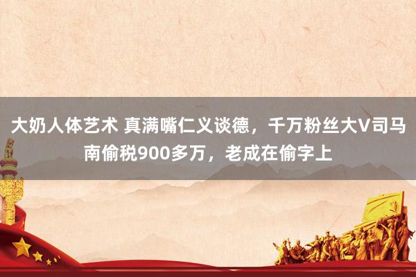 大奶人体艺术 真满嘴仁义谈德，千万粉丝大V司马南偷税900多万，老成在偷字上