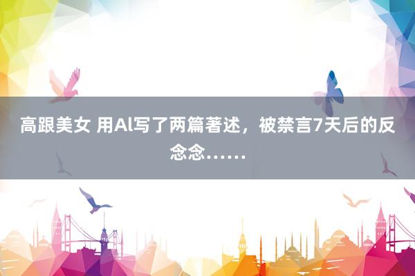 高跟美女 用Al写了两篇著述，被禁言7天后的反念念……