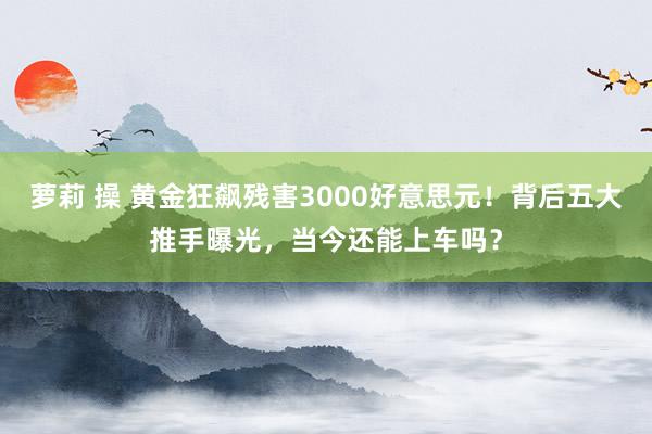 萝莉 操 黄金狂飙残害3000好意思元！背后五大推手曝光，当今还能上车吗？