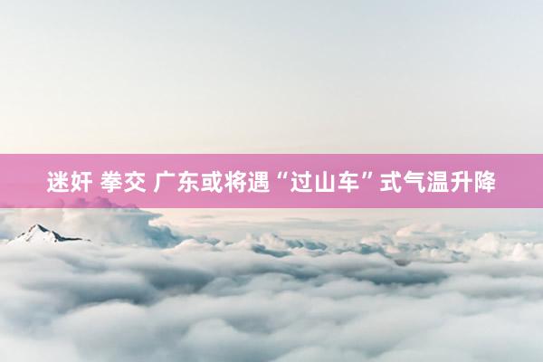迷奸 拳交 广东或将遇“过山车”式气温升降