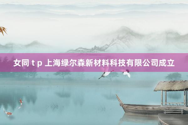 女同 t p 上海绿尔森新材料科技有限公司成立