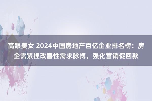 高跟美女 2024中国房地产百亿企业排名榜：房企需紧捏改善性需求脉搏，强化营销促回款