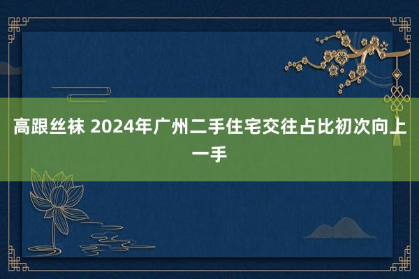 高跟丝袜 2024年广州二手住宅交往占比初次向上一手