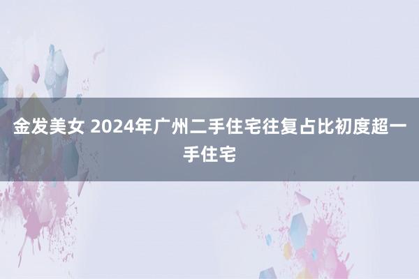 金发美女 2024年广州二手住宅往复占比初度超一手住宅