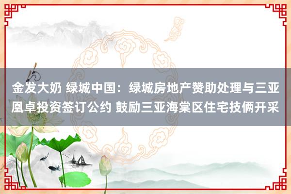 金发大奶 绿城中国：绿城房地产赞助处理与三亚凰卓投资签订公约 鼓励三亚海棠区住宅技俩开采