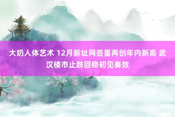 大奶人体艺术 12月新址网签量再创年内新高 武汉楼市止跌回稳初见奏效