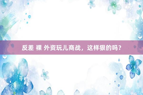 反差 裸 外资玩儿商战，这样狠的吗？