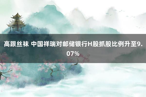 高跟丝袜 中国祥瑞对邮储银行H股抓股比例升至9.07%