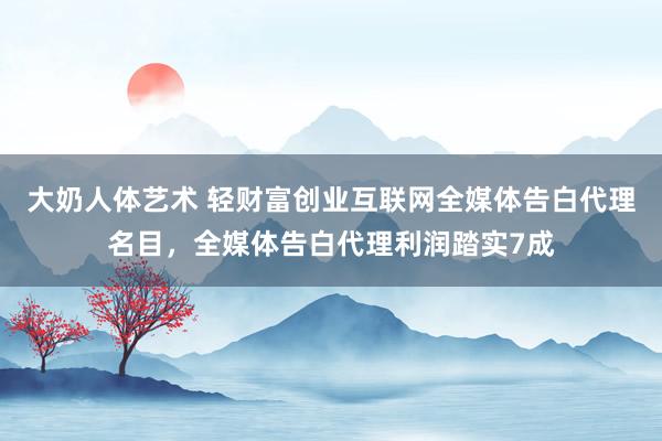 大奶人体艺术 轻财富创业互联网全媒体告白代理名目，全媒体告白代理利润踏实7成