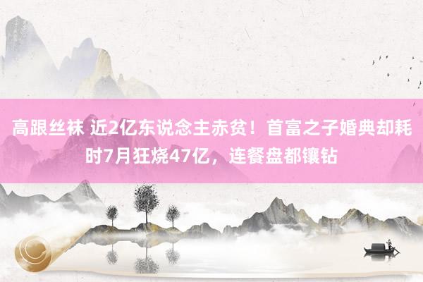 高跟丝袜 近2亿东说念主赤贫！首富之子婚典却耗时7月狂烧47亿，连餐盘都镶钻