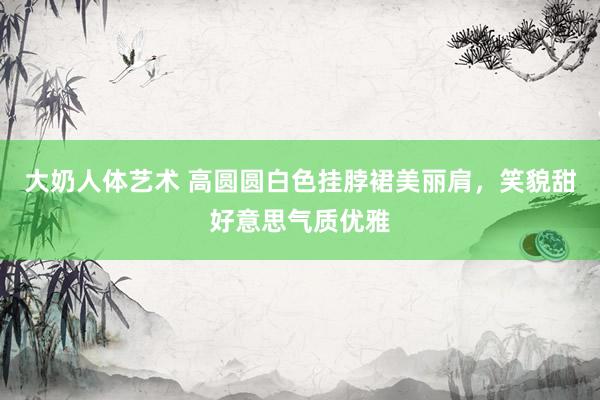 大奶人体艺术 高圆圆白色挂脖裙美丽肩，笑貌甜好意思气质优雅
