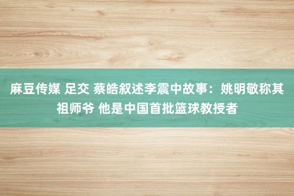 麻豆传媒 足交 蔡皓叙述李震中故事：姚明敬称其祖师爷 他是中国首批篮球教授者