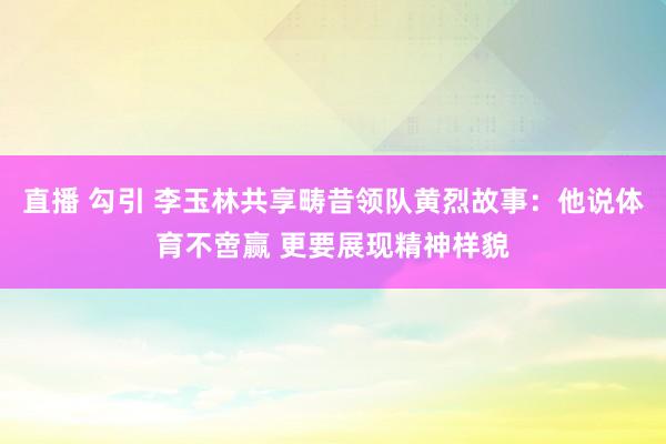直播 勾引 李玉林共享畴昔领队黄烈故事：他说体育不啻赢 更要展现精神样貌