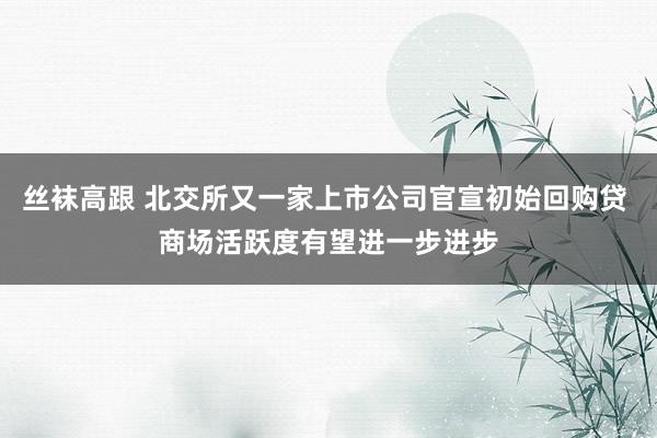 丝袜高跟 北交所又一家上市公司官宣初始回购贷 商场活跃度有望进一步进步