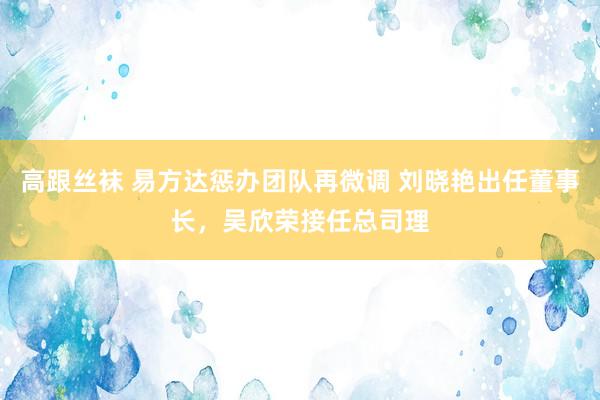 高跟丝袜 易方达惩办团队再微调 刘晓艳出任董事长，吴欣荣接任总司理
