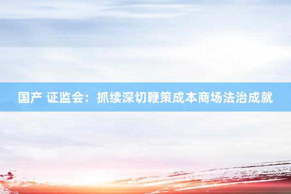 国产 证监会：抓续深切鞭策成本商场法治成就