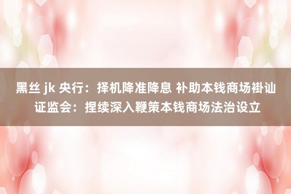 黑丝 jk 央行：择机降准降息 补助本钱商场褂讪 证监会：捏续深入鞭策本钱商场法治设立