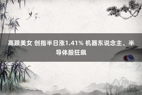 高跟美女 创指半日涨1.41% 机器东说念主、半导体股狂飙