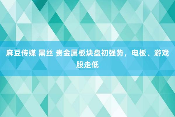 麻豆传媒 黑丝 贵金属板块盘初强势，电板、游戏股走低