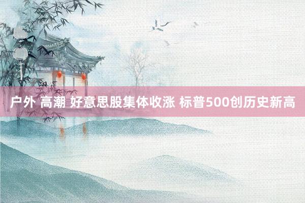 户外 高潮 好意思股集体收涨 标普500创历史新高