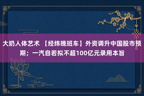 大奶人体艺术 【经纬晚班车】外资调升中国股市预期；一汽自若拟不超100亿元录用本旨