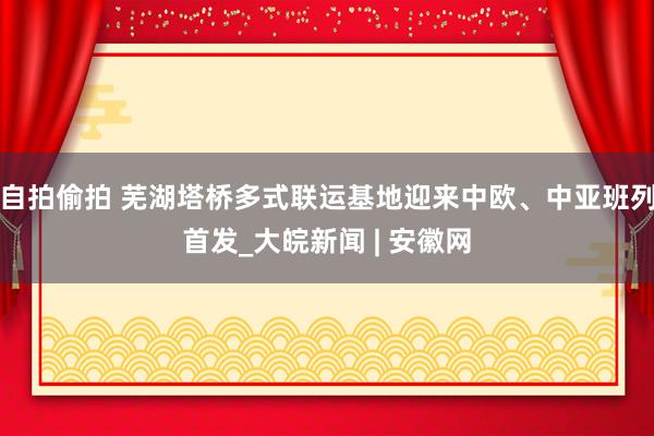 自拍偷拍 芜湖塔桥多式联运基地迎来中欧、中亚班列首发_大皖新闻 | 安徽网