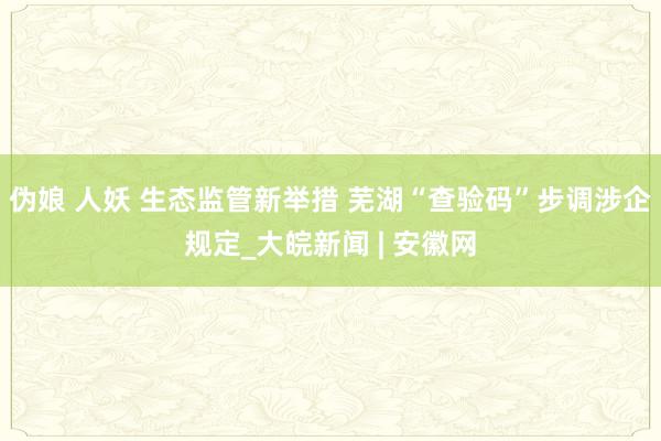 伪娘 人妖 生态监管新举措 芜湖“查验码”步调涉企规定_大皖新闻 | 安徽网