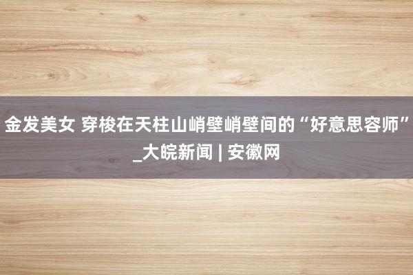 金发美女 穿梭在天柱山峭壁峭壁间的“好意思容师”_大皖新闻 | 安徽网