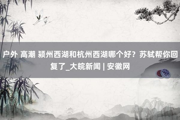 户外 高潮 颍州西湖和杭州西湖哪个好？苏轼帮你回复了_大皖新闻 | 安徽网