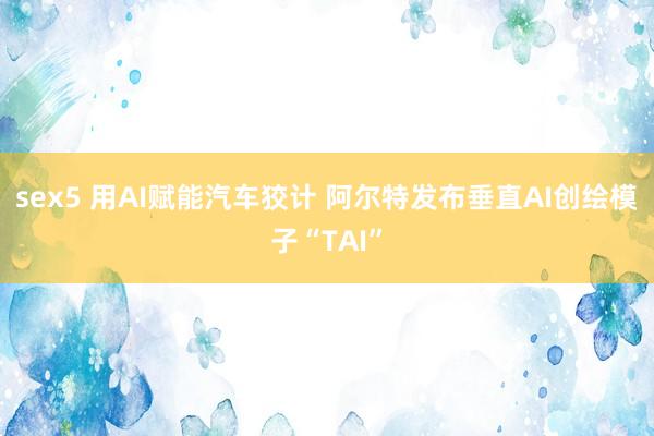sex5 用AI赋能汽车狡计 阿尔特发布垂直AI创绘模子“TAI”